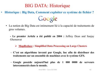 • Historique : Big Data, Comment exploiter ce système de fichier ?
• La notion de Big Data est intimement lié à la capacité de traitements de
gros volumes.
- Le premier Article a été publié en 2004 : Jeffrey Dean and Sanjay
Ghemawat
 MapReduce : Simplified Data Processing on Large Clusters
- C’est un algorithme inventé par Google, Inc afin de distribuer des
traitements sur un ensemble de machines avec le système GFS.
- Google possède aujourd'hui plus de 1 000 0000 de serveurs
interconnectés dans le monde.
42
BIG DATA: Historique
Amal ABID – Cours GI3 ENIS
 