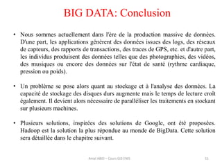 51
BIG DATA: Conclusion
• Nous sommes actuellement dans l'ère de la production massive de données.
D'une part, les applications génèrent des données issues des logs, des réseaux
de capteurs, des rapports de transactions, des traces de GPS, etc. et d'autre part,
les individus produisent des données telles que des photographies, des vidéos,
des musiques ou encore des données sur l'état de santé (rythme cardiaque,
pression ou poids).
• Un problème se pose alors quant au stockage et à l'analyse des données. La
capacité de stockage des disques durs augmente mais le temps de lecture croît
également. Il devient alors nécessaire de paralléliser les traitements en stockant
sur plusieurs machines.
• Plusieurs solutions, inspirées des solutions de Google, ont été proposées.
Hadoop est la solution la plus répondue au monde de BigData. Cette solution
sera détaillée dans le chapitre suivant.
Amal ABID – Cours GI3 ENIS
 