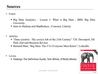 52
Sources
• Cours
 Big Data Analytics – Lesson 1: What is Big Data , IBM, Big Data
University
 Intro to Hadoop and MapReduce , Coursera, Udacity
• Articles
 “Data scientist : The sexiest Job of the 21th Century” T.H. Davenport, DJ.
Patil, Harvard Business Review.
 Bernard Marr, “Big Data: The 5 Vs Everyone Must Know”, LinkedIn
• Livres
 Hadoop: The Definitive Guide, Tom White, O'Reilly Media.
Amal ABID – Cours GI3 ENIS
 