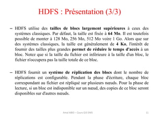11
– HDFS utilise des tailles de blocs largement supérieures à ceux des
systèmes classiques. Par défaut, la taille est fixée à 64 Mo. Il est toutefois
possible de monter à 128 Mo, 256 Mo, 512 Mo voire 1 Go. Alors que sur
des systèmes classiques, la taille est généralement de 4 Ko, l'intérêt de
fournir des tailles plus grandes permet de réduire le temps d'accès à un
bloc. Notez que si la taille du fichier est inférieure à la taille d'un bloc, le
fichier n'occupera pas la taille totale de ce bloc.
– HDFS fournit un système de réplication des blocs dont le nombre de
réplications est configurable. Pendant la phase d'écriture, chaque bloc
correspondant au fichier est répliqué sur plusieurs nœuds. Pour la phase de
lecture, si un bloc est indisponible sur un nœud, des copies de ce bloc seront
disponibles sur d'autres nœuds.
HDFS : Présentation (3/3)
Amal ABID – Cours GI3 ENIS
 