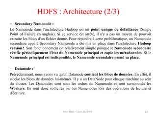 13
HDFS : Architecture (2/3)
– Secondary Namenode :
Le Namenode dans l'architecture Hadoop est un point unique de défaillance (Single
Point of Failure en anglais). Si ce service est arrêté, il n'y a pas un moyen de pouvoir
extraire les blocs d'un fichier donné. Pour répondre à cette problématique, un Namenode
secondaire appelé Secondary Namenode a été mis en place dans l'architecture Hadoop
version2. Son fonctionnement est relativement simple puisque le Namenode secondaire
vérifie périodiquement l'état du Namenode principal et copie les métadonnées. Si le
Namenode principal est indisponible, le Namenode secondaire prend sa place.
– Datanode :
Précédemment, nous avons vu qu'un Datanode contient les blocs de données. En effet, il
stocke les blocs de données lui-mêmes. Il y a un DataNode pour chaque machine au sein
du cluster. Les Datanodes sont sous les ordres du Namenode et sont surnommés les
Workers. Ils sont donc sollicités par les Namenodes lors des opérations de lecture et
d'écriture.
Amal ABID – Cours GI3 ENIS
 