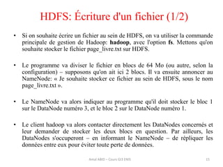 • Si on souhaite écrire un fichier au sein de HDFS, on va utiliser la commande
principale de gestion de Hadoop: hadoop, avec l'option fs. Mettons qu'on
souhaite stocker le fichier page_livre.txt sur HDFS.
• Le programme va diviser le fichier en blocs de 64 Mo (ou autre, selon la
configuration) – supposons qu'on ait ici 2 blocs. Il va ensuite annoncer au
NameNode: « Je souhaite stocker ce fichier au sein de HDFS, sous le nom
page_livre.txt ».
• Le NameNode va alors indiquer au programme qu'il doit stocker le bloc 1
sur le DataNode numéro 3, et le bloc 2 sur le DataNode numéro 1.
• Le client hadoop va alors contacter directement les DataNodes concernés et
leur demander de stocker les deux blocs en question. Par ailleurs, les
DataNodes s'occuperont – en informant le NameNode – de répliquer les
données entre eux pour éviter toute perte de données.
HDFS: Écriture d'un fichier (1/2)
15Amal ABID – Cours GI3 ENIS
 