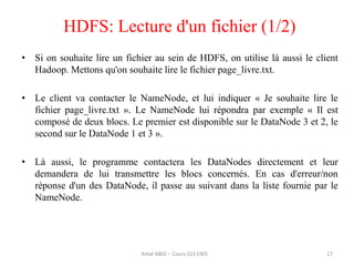 • Si on souhaite lire un fichier au sein de HDFS, on utilise là aussi le client
Hadoop. Mettons qu'on souhaite lire le fichier page_livre.txt.
• Le client va contacter le NameNode, et lui indiquer « Je souhaite lire le
fichier page_livre.txt ». Le NameNode lui répondra par exemple « Il est
composé de deux blocs. Le premier est disponible sur le DataNode 3 et 2, le
second sur le DataNode 1 et 3 ».
• Là aussi, le programme contactera les DataNodes directement et leur
demandera de lui transmettre les blocs concernés. En cas d'erreur/non
réponse d'un des DataNode, il passe au suivant dans la liste fournie par le
NameNode.
HDFS: Lecture d'un fichier (1/2)
17Amal ABID – Cours GI3 ENIS
 