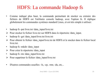 • Comme indiqué plus haut, la commande permettant de stocker ou extraire des
fichiers de HDFS est l'utilitaire console hadoop, avec l'option fs. Il réplique
globalement les commandes systèmes standard Linux, et est très simple à utiliser:
• hadoop fs -put livre.txt /data_input/livre.txt
 Pour stocker le fichier livre.txt sur HDFS dans le répertoire /data_input.
• hadoop fs -get /data_input/livre.txt livre.txt
 Pour obtenir le fichier /data_input/livre.txt de HDFS et le stocker dans le fichier local
livre.txt.
• hadoop fs -mkdir /data_input
 Pour créer le répertoire /data_input
• hadoop fs -rm /data_input/livre.txt
 Pour supprimer le fichier /data_input/livre.txt
• D'autres commandes usuelles: -ls, -cp, -rmr, -du, etc...
HDFS: La commande Hadoop fs
19Amal ABID – Cours GI3 ENIS
 