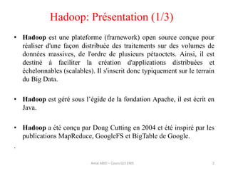 • Hadoop est une plateforme (framework) open source conçue pour
réaliser d'une façon distribuée des traitements sur des volumes de
données massives, de l'ordre de plusieurs pétaoctets. Ainsi, il est
destiné à faciliter la création d'applications distribuées et
échelonnables (scalables). Il s'inscrit donc typiquement sur le terrain
du Big Data.
• Hadoop est géré sous l’égide de la fondation Apache, il est écrit en
Java.
• Hadoop a été conçu par Doug Cutting en 2004 et été inspiré par les
publications MapReduce, GoogleFS et BigTable de Google.
.
Hadoop: Présentation (1/3)
2Amal ABID – Cours GI3 ENIS
 