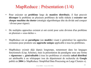 MapReduce : Présentation (1/4)
20
• Pour exécuter un problème large de manière distribuée, il faut pouvoir
découper le problème en plusieurs problèmes de taille réduite à exécuter sur
chaque machine du cluster (stratégie algorithmique dite du divide and conquer
/ diviser pour régner).
• De multiples approches existent et ont existé pour cette division d'un problème
en plusieurs « sous-tâches ».
• MapReduce est un paradigme (un modèle) visant à généraliser les approches
existantes pour produire une approche unique applicable à tous les problèmes.
• MapReduce existait déjà depuis longtemps, notamment dans les langages
fonctionnels (Lisp, Scheme), mais la présentation du paradigme sous une forme
« rigoureuse », généralisable à tous les problèmes et orientée calcul distribué
est attribuable à un whitepaper issu du département de recherche de Google
publié en 2004 (« MapReduce: Simplified Data Processing on Large Clusters »).
Amal ABID – Cours GI3 ENIS
 