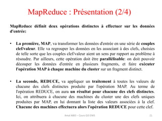 21
MapReduce définit deux opérations distinctes à effectuer sur les données
d'entrée:
• La première, MAP, va transformer les données d'entrée en une série de couples
clef/valeur. Elle va regrouper les données en les associant à des clefs, choisies
de telle sorte que les couples clef/valeur aient un sens par rapport au problème à
résoudre. Par ailleurs, cette opération doit être parallélisable: on doit pouvoir
découper les données d'entrée en plusieurs fragments, et faire exécuter
l'opération MAP à chaque machine du cluster sur un fragment distinct.
• La seconde, REDUCE, va appliquer un traitement à toutes les valeurs de
chacune des clefs distinctes produite par l'opération MAP. Au terme de
l'opération REDUCE, on aura un résultat pour chacune des clefs distinctes.
Ici, on attribuera à chacune des machines du cluster une des clefs uniques
produites par MAP, en lui donnant la liste des valeurs associées à la clef.
Chacune des machines effectuera alors l'opération REDUCE pour cette clef.
MapReduce : Présentation (2/4)
Amal ABID – Cours GI3 ENIS
 