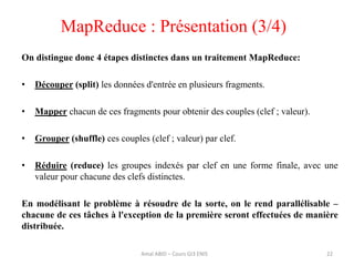 22
On distingue donc 4 étapes distinctes dans un traitement MapReduce:
• Découper (split) les données d'entrée en plusieurs fragments.
• Mapper chacun de ces fragments pour obtenir des couples (clef ; valeur).
• Grouper (shuffle) ces couples (clef ; valeur) par clef.
• Réduire (reduce) les groupes indexés par clef en une forme finale, avec une
valeur pour chacune des clefs distinctes.
En modélisant le problème à résoudre de la sorte, on le rend parallélisable –
chacune de ces tâches à l'exception de la première seront effectuées de manière
distribuée.
MapReduce : Présentation (3/4)
Amal ABID – Cours GI3 ENIS
 