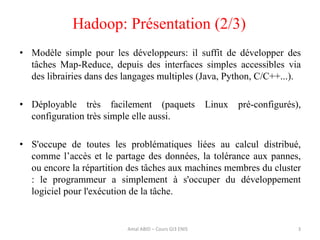 • Modèle simple pour les développeurs: il suffit de développer des
tâches Map-Reduce, depuis des interfaces simples accessibles via
des librairies dans des langages multiples (Java, Python, C/C++...).
• Déployable très facilement (paquets Linux pré-configurés),
configuration très simple elle aussi.
• S'occupe de toutes les problématiques liées au calcul distribué,
comme l’accès et le partage des données, la tolérance aux pannes,
ou encore la répartition des tâches aux machines membres du cluster
: le programmeur a simplement à s'occuper du développement
logiciel pour l'exécution de la tâche.
Hadoop: Présentation (2/3)
3Amal ABID – Cours GI3 ENIS
 