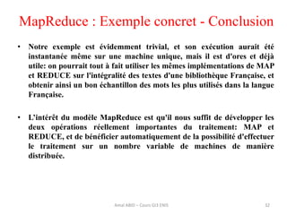 32
• Notre exemple est évidemment trivial, et son exécution aurait été
instantanée même sur une machine unique, mais il est d'ores et déjà
utile: on pourrait tout à fait utiliser les mêmes implémentations de MAP
et REDUCE sur l'intégralité des textes d'une bibliothèque Française, et
obtenir ainsi un bon échantillon des mots les plus utilisés dans la langue
Française.
• L’intérêt du modèle MapReduce est qu'il nous suffit de développer les
deux opérations réellement importantes du traitement: MAP et
REDUCE, et de bénéficier automatiquement de la possibilité d'effectuer
le traitement sur un nombre variable de machines de manière
distribuée.
MapReduce : Exemple concret - Conclusion
Amal ABID – Cours GI3 ENIS
 