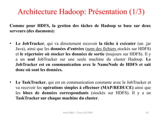 Architecture Hadoop: Présentation (1/3)
45
Comme pour HDFS, la gestion des tâches de Hadoop se base sur deux
serveurs (des daemons):
• Le JobTracker, qui va directement recevoir la tâche à exécuter (un .jar
Java), ainsi que les données d'entrées (nom des fichiers stockés sur HDFS)
et le répertoire où stocker les données de sortie (toujours sur HDFS). Il y
a un seul JobTracker sur une seule machine du cluster Hadoop. Le
JobTracker est en communication avec le NameNode de HDFS et sait
donc où sont les données.
• Le TaskTracker, qui est en communication constante avec le JobTracker et
va recevoir les opérations simples à effectuer (MAP/REDUCE) ainsi que
les blocs de données correspondants (stockés sur HDFS). Il y a un
TaskTracker sur chaque machine du cluster.
Amal ABID – Cours GI3 ENIS
 