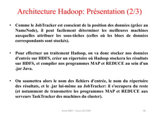 Architecture Hadoop: Présentation (2/3)
46
• Comme le JobTracker est conscient de la position des données (grâce au
NameNode), il peut facilement déterminer les meilleures machines
auxquelles attribuer les sous-tâches (celles où les blocs de données
correspondants sont stockés).
• Pour effectuer un traitement Hadoop, on va donc stocker nos données
d'entrée sur HDFS, créer un répertoire où Hadoop stockera les résultats
sur HDFS, et compiler nos programmes MAP et REDUCE au sein d'un
.jar Java.
• On soumettra alors le nom des fichiers d'entrée, le nom du répertoire
des résultats, et le .jar lui-même au JobTracker: il s'occupera du reste
(et notamment de transmettre les programmes MAP et REDUCE aux
serveurs TaskTracker des machines du cluster).
Amal ABID – Cours GI3 ENIS
 