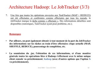 Architecture Hadoop: Le JobTracker (3/3)
50
7. Une fois que toutes les opérations envoyées aux TaskTracker (MAP + REDUCE)
ont été effectuées et confirmées comme effectuées par tous les noeuds, le
JobTracker marque la tâche comme « effectuée ». Des informations détaillées sont
disponibles (statistiques, TaskTracker ayant posé problème, etc.).
Remarques
• Par ailleurs, on peut également obtenir à tout moment de la part du JobTracker
des informations sur les tâches en train d'être effectuées: étape actuelle (MAP,
SHUFFLE, REDUCE), pourcentage de complétion, etc.
• La soumission du .jar, l'obtention de ces informations, et d'une manière
générale toutes les opérations liées à Hadoop s'effectuent avec le même unique
client console vu précédemment: hadoop (avec d'autres options que l'option fs
vu précédemment).
Amal ABID – Cours GI3 ENIS
 
