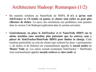 52
• De manière similaire au NameNode de HDFS, il n'y a qu'un seul
JobTracker et s'il tombe en panne, le cluster tout entier ne peut plus
effectuer de tâches. Là aussi, des résolutions aux problèmes sont ajoutées
dans la version 2 de Hadoop (explication dans la section suivante).
• Généralement, on place le JobTracker et le NameNode HDFS sur la
même machine (une machine plus puissante que les autres), sans y
placer de TaskTracker/DataNode HDFS pour limiter la charge. Cette
machine particulière au sein du cluster (qui contient les deux « gestionnaires
», de tâches et de fichiers) est communément appelée le noeud maître («
Master Node »). Les autres noeuds (contenant TaskTracker + DataNode)
sont communément appelés noeuds esclaves (« slave node »).
Architecture Hadoop: Remarques (1/2)
Amal ABID – Cours GI3 ENIS
 