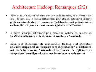• Même si le JobTracker est situé sur une seule machine, le « client » qui
envoie la tâche au JobTracker initialement peut être exécuté sur n'importe
quelle machine du cluster – comme les TaskTracker sont présents sur la
machine, ils indiquent au client comment joindre le JobTracker.
• La même remarque est valable pour l'accès au système de fichiers: les
DataNodes indiquent au client comment accéder au NameNode.
• Enfin, tout changement de configuration Hadoop peut s'effectuer
facilement simplement en changeant la configuration sur la machine où
sont situés les serveurs NameNode et JobTracker: ils répliquent les
changements de configuration sur tout le cluster automatiquement.
53
Architecture Hadoop: Remarques (2/2)
Amal ABID – Cours GI3 ENIS
 