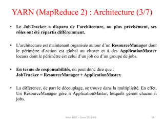 • Le JobTracker a disparu de l’architecture, ou plus précisément, ses
rôles ont été répartis différemment.
• L’architecture est maintenant organisée autour d’un ResourceManager dont
le périmètre d’action est global au cluster et à des ApplicationMaster
locaux dont le périmètre est celui d’un job ou d’un groupe de jobs.
• En terme de responsabilités, on peut donc dire que :
JobTracker = ResourceManager + ApplicationMaster.
• La différence, de part le découplage, se trouve dans la multiplicité. En effet,
Un ResourceManager gère n ApplicationMaster, lesquels gèrent chacun n
jobs.
YARN (MapReduce 2) : Architecture (3/7)
58Amal ABID – Cours GI3 ENIS
 