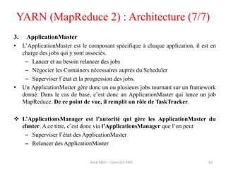 YARN (MapReduce 2) : Architecture (7/7)
62
3. ApplicationMaster
• L’ApplicationMaster est le composant spécifique à chaque application, il est en
charge des jobs qui y sont associés.
– Lancer et au besoin relancer des jobs
– Négocier les Containers nécessaires auprès du Scheduler
– Superviser l’état et la progression des jobs.
• Un ApplicationMaster gère donc un ou plusieurs jobs tournant sur un framework
donné. Dans le cas de base, c’est donc un ApplicationMaster qui lance un job
MapReduce. De ce point de vue, il remplit un rôle de TaskTracker.
 L’ApplicationsManager est l’autorité qui gère les ApplicationMaster du
cluster. A ce titre, c’est donc via l’ApplicationsManager que l’on peut
– Superviser l’état des ApplicationMaster
– Relancer des ApplicationMaster
Amal ABID – Cours GI3 ENIS
 