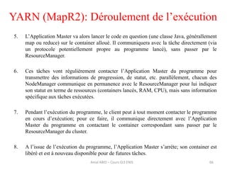 5. L’Application Master va alors lancer le code en question (une classe Java, générallement
map ou reduce) sur le container alloué. Il communiquera avec la tâche directement (via
un protocole potentiellement propre au programme lancé), sans passer par le
ResourceManager.
6. Ces tâches vont régulièrement contacter l’Application Master du programme pour
transmettre des informations de progression, de statut, etc. parallèlement, chacun des
NodeManager communique en permanence avec le ResourceManager pour lui indiquer
son statut en terme de ressources (containers lancés, RAM, CPU), mais sans information
spécifique aux tâches exécutées.
7. Pendant l’exécution du programme, le client peut à tout moment contacter le programme
en cours d’exécution; pour ce faire, il communique directement avec l’Application
Master du programme en contactant le container correspondant sans passer par le
ResourceManager du cluster.
8. A l’issue de l’exécution du programme, l’Application Master s’arrète; son container est
libéré et est à nouveau disponible pour de futures tâches.
YARN (MapR2): Déroulement de l’exécution
Amal ABID – Cours GI3 ENIS 66
 