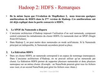 Hadoop 2: HDFS - Remarques
75
• De la même façon que l’évolution de MapReduce 2, nous trouvons quelques
améliorations de HDFS dans la 2ème version de Hadoop. Ces améliorations ont
été déjà expliqué dans la partie consacrée à HDFS.
1. Le SPOF du Namenode a disparu
• L’ancienne architecture d’Hadoop imposait l’utilisation d’un seul namenode, composant
central contenant les métadonnées du cluster HDFS. Ce namenode était un SPOF (Single
Point Of Failure).
• Dans Hadoop 2, on peut mettre deux namenodes en mode actif/attente. Si le Namenode
principal est indisponible, le Namenode secondaire prend sa place.
2. La fédération HDFS
• Dans un cluster HDFS, un namenode correspond à un espace de nommage (namespace).
Dans L’ancienne architecture d’Hadoop, on ne pouvait utiliser qu’un namenode par
cluster. La fédération HDFS permet de supporter plusieurs namenodes et donc plusieurs
namespace sur un même cluster. (Exemple : un NameNode pourrait gérer tous les fichiers
sous /user, et un second NameNode peut gérer les fichiers sous /share.)
Amal ABID – Cours GI3 ENIS
 