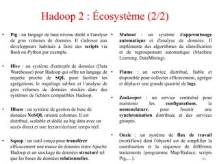 • Pig : un langage de haut niveau dédié à l'analyse
de gros volumes de données. Il s'adresse aux
développeurs habitués à faire des scripts via
Bash ou Python par exemple.
• Hive : un système d'entrepôt de données (Data
Warehouse) pour Hadoop qui offre un langage de
requête proche de SQL pour faciliter les
agrégations, le requêtage ad-hoc et l’analyse de
gros volumes de données stockés dans des
systèmes de fichiers compatibles Hadoop.
• Hbase : un système de gestion de base de
données NoSQL orienté colonnes. Il est
distribué, scalable et dédié au big data avec un
accès direct et une lecture/écriture temps réel.
• Sqoop : un outil conçu pour transférer
efficacement une masse de données entre Apache
Hadoop et un stockage de données structuré tel
que les bases de données relationnelles.
• Mahout : un système d'apprentissage
automatique et d'analyse de données. Il
implémente des algorithmes de classification
et de regroupement automatique (Machine
Learning, DataMining).
• Flume : un service distribué, fiable et
disponible pour collecter efficacement, agréger
et déplacer une grande quantité de logs.
• Zookeeper : un service centralisé pour
maintenir les configurations, la
nomenclature, pour fournir une
synchronisation distribuée et des services
groupés.
• Oozie : un système de flux de travail
(workflow) dont l'objectif est de simplifier la
coordination et la séquence de différents
traitements (programme Map/Reduce, scripts
Pig,…). 80
Hadoop 2 : Écosystème (2/2)
 