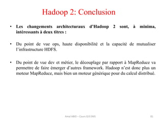 Hadoop 2: Conclusion
81
• Les changements architecturaux d’Hadoop 2 sont, à minima,
intéressants à deux titres :
• Du point de vue ops, haute disponibilité et la capacité de mutualiser
l’infrastructure HDFS.
• Du point de vue dev et métier, le découplage par rapport à MapReduce va
permettre de faire émerger d’autres framework. Hadoop n’est donc plus un
moteur MapReduce, mais bien un moteur générique pour du calcul distribué.
Amal ABID – Cours GI3 ENIS
 