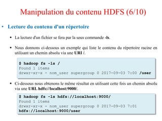 • Lecture du contenu d'un répertoire
 La lecture d'un fichier se fera par la sous commande -ls.
 Nous donnons ci-dessous un exemple qui liste le contenu du répertoire racine en
utilisant un chemin absolu via une URI /.
 Ci-dessous nous obtenons le même résultat en utilisant cette fois un chemin absolu
via une URL hdfs://localhost:9000/.
$ hadoop fs -ls /
Found 1 items
drwxr-xr-x - nom_user supergroup 0 2017-09-03 7:00 /user
$ hadoop fs -ls hdfs://localhost:9000/
Found 1 items
drwxr-xr-x - nom_user supergroup 0 2017-09-03 7:01
hdfs://localhost:9000/user
Manipulation du contenu HDFS (6/10)
 
