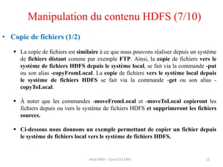 12
• Copie de fichiers (1/2)
 La copie de fichiers est similaire à ce que nous pouvons réaliser depuis un système
de fichiers distant comme par exemple FTP. Ainsi, la copie de fichiers vers le
système de fichiers HDFS depuis le système local, se fait via la commande -put
ou son alias -copyFromLocal. La copie de fichiers vers le système local depuis
le système de fichiers HDFS se fait via la commande -get ou son alias -
copyToLocal.
 À noter que les commandes -moveFromLocal et -moveToLocal copieront les
fichiers depuis ou vers le système de fichiers HDFS et supprimeront les fichiers
sources.
 Ci-dessous nous donnons un exemple permettant de copier un fichier depuis
le système de fichiers local vers le système de fichiers HDFS.
Manipulation du contenu HDFS (7/10)
Amal ABID – Cours GI3 ENIS
 