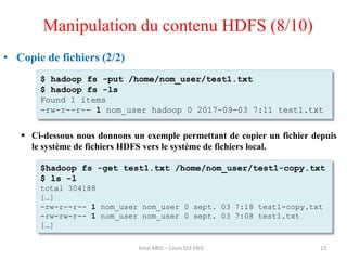 13
• Copie de fichiers (2/2)
 Ci-dessous nous donnons un exemple permettant de copier un fichier depuis
le système de fichiers HDFS vers le système de fichiers local.
$ hadoop fs -put /home/nom_user/test1.txt
$ hadoop fs -ls
Found 1 items
-rw-r--r-- 1 nom_user hadoop 0 2017-09-03 7:11 test1.txt
$hadoop fs -get test1.txt /home/nom_user/test1-copy.txt
$ ls -l
total 304188
[…]
-rw-r--r-- 1 nom_user nom_user 0 sept. 03 7:18 test1-copy.txt
-rw-rw-r-- 1 nom_user nom_user 0 sept. 03 7:08 test1.txt
[…]
Manipulation du contenu HDFS (8/10)
Amal ABID – Cours GI3 ENIS
 