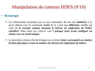 14
• Remarque
 Les informations retournées par la sous commande –ls sont très similaires à ce
qu'on obtient avec la commande Linux ls -l, à part une différence notable qui
vient de la seconde colonne donnant le facteur de réplication du fichier
considéré. Dans notre cas, celui-ci vaut 1 puisque nous avons configuré un
cluster avec un nœud unique.
 La deuxième colonne d'un ls -l depuis un système Linux correspond au nombre
de liens physiques et non au nombre de facteurs de réplication du fichier.
Manipulation du contenu HDFS (9/10)
Amal ABID – Cours GI3 ENIS
 