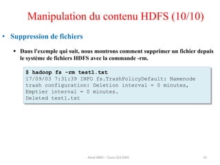 15
• Suppression de fichiers
 Dans l'exemple qui suit, nous montrons comment supprimer un fichier depuis
le système de fichiers HDFS avec la commande -rm.
$ hadoop fs -rm test1.txt
17/09/03 7:31:39 INFO fs.TrashPolicyDefault: Namenode
trash configuration: Deletion interval = 0 minutes,
Emptier interval = 0 minutes.
Deleted test1.txt
Manipulation du contenu HDFS (10/10)
Amal ABID – Cours GI3 ENIS
 