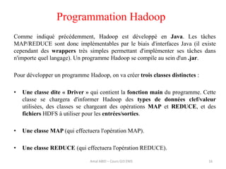 Programmation Hadoop
Comme indiqué précédemment, Hadoop est développé en Java. Les tâches
MAP/REDUCE sont donc implémentables par le biais d'interfaces Java (il existe
cependant des wrappers très simples permettant d'implémenter ses tâches dans
n'importe quel langage). Un programme Hadoop se compile au sein d'un .jar.
Pour développer un programme Hadoop, on va créer trois classes distinctes :
• Une classe dite « Driver » qui contient la fonction main du programme. Cette
classe se chargera d'informer Hadoop des types de données clef/valeur
utilisées, des classes se chargeant des opérations MAP et REDUCE, et des
fichiers HDFS à utiliser pour les entrées/sorties.
• Une classe MAP (qui effectuera l'opération MAP).
• Une classe REDUCE (qui effectuera l'opération REDUCE).
16Amal ABID – Cours GI3 ENIS
 