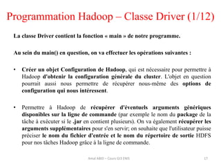 Programmation Hadoop – Classe Driver (1/12)
La classe Driver contient la fonction « main » de notre programme.
Au sein du main() en question, on va effectuer les opérations suivantes :
• Créer un objet Configuration de Hadoop, qui est nécessaire pour permettre à
Hadoop d'obtenir la configuration générale du cluster. L'objet en question
pourrait aussi nous permettre de récupérer nous-même des options de
configuration qui nous intéressent.
• Permettre à Hadoop de récupérer d'éventuels arguments génériques
disponibles sur la ligne de commande (par exemple le nom du package de la
tâche à exécuter si le .jar en contient plusieurs). On va également récupérer les
arguments supplémentaires pour s'en servir; on souhaite que l'utilisateur puisse
préciser le nom du fichier d'entrée et le nom du répertoire de sortie HDFS
pour nos tâches Hadoop grâce à la ligne de commande.
17Amal ABID – Cours GI3 ENIS
 