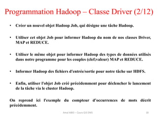 Programmation Hadoop – Classe Driver (2/12)
• Créer un nouvel objet Hadoop Job, qui désigne une tâche Hadoop.
• Utiliser cet objet Job pour informer Hadoop du nom de nos classes Driver,
MAP et REDUCE.
• Utiliser le même objet pour informer Hadoop des types de données utilisés
dans notre programme pour les couples (clef;valeur) MAP et REDUCE.
• Informer Hadoop des fichiers d'entrée/sortie pour notre tâche sur HDFS.
• Enfin, utiliser l'objet Job créé précédemment pour déclencher le lancement
de la tâche via le cluster Hadoop.
On reprend ici l'exemple du compteur d’occurrences de mots décrit
précédemment.
18Amal ABID – Cours GI3 ENIS
 