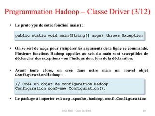 Programmation Hadoop – Classe Driver (3/12)
• Le prototype de notre fonction main() :
• On se sert de args pour récupérer les arguments de la ligne de commande.
Plusieurs fonctions Hadoop appelées au sein du main sont susceptibles de
déclencher des exceptions – on l'indique donc lors de la déclaration.
• Avant toute chose, on créé dans notre main un nouvel objet
Configuration Hadoop :
• Le package à importer est: org.apache.hadoop.conf.Configuration
19
public static void main(String[] args) throws Exception
// Créé un objet de configuration Hadoop.
Configuration conf=new Configuration();
Amal ABID – Cours GI3 ENIS
 