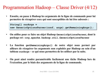 Programmation Hadoop – Classe Driver (4/12)
• Ensuite, on passe à Hadoop les arguments de la ligne de commande pour lui
permettre de récupérer ceux qui sont susceptibles de lui être adressés :
• On utilise pour ce faire un objet Hadoop GenericOptionsParser, dont le
package est : org.apache.hadoop.util.GenericOptionsParser
• La fonction getRemainingArgs() de notre objet nous permet par
ailleurs de récupérer les arguments non exploités par Hadoop au sein d'un
tableau ourArgs – ce qui nous permettra de les utiliser par la suite.
• On peut ainsi rendre paramétrable facilement une tâche Hadoop lors de
l'exécution, par le biais des arguments de la ligne de commande.
20
String[] ourArgs =
new GenericOptionsParser(conf, args).getRemainingArgs();
Amal ABID – Cours GI3 ENIS
 