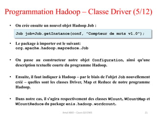 Programmation Hadoop – Classe Driver (5/12)
• On crée ensuite un nouvel objet Hadoop Job :
• Le package à importer est le suivant:
org.apache.hadoop.mapreduce.Job
• On passe au constructeur notre objet Configuration, ainsi qu'une
description textuelle courte du programme Hadoop.
• Ensuite, il faut indiquer à Hadoop – par le biais de l'objet Job nouvellement
créé – quelles sont les classes Driver, Map et Reduce de notre programme
Hadoop.
• Dans notre cas, il s'agira respectivement des classes WCount, WCountMap et
WCountReduce du package enis.hadoop.wordcount.
21
Job job=Job.getInstance(conf, "Compteur de mots v1.0");
Amal ABID – Cours GI3 ENIS
 