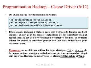 • On utilise pour ce faire les fonctions suivantes:
• Il faut ensuite indiquer à Hadoop quels sont les types de données que l'ont
souhaite utiliser pour les couples (clef;valeur) de nos opérations map et
reduce. Dans le cas de notre compteur d’occurrences de mots, on souhaite
utiliser des chaînes de caractères pour les clefs (nos mots) et des entiers pour
nos occurrences.
• Remarque: on ne doit pas utiliser les types classiques Int et String de
Java pour désigner nos types, mais des classes qui leur correspondent et qui
sont propres à Hadoop. Dans notre cas, les classes IntWritable et Text.
Programmation Hadoop – Classe Driver (6/12)
22
job.setJarByClass(WCount.class);
job.setMapperClass(WCountMap.class);
job.setReducerClass(WCountReduce.class);
Amal ABID – Cours GI3 ENIS
 