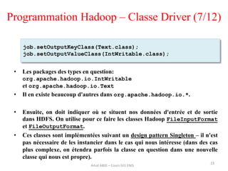 Programmation Hadoop – Classe Driver (7/12)
• Les packages des types en question:
org.apache.hadoop.io.IntWritable
et org.apache.hadoop.io.Text
• Il en existe beaucoup d'autres dans org.apache.hadoop.io.*.
• Ensuite, on doit indiquer où se situent nos données d'entrée et de sortie
dans HDFS. On utilise pour ce faire les classes Hadoop FileInputFormat
et FileOutputFormat.
• Ces classes sont implémentées suivant un design pattern Singleton – il n'est
pas nécessaire de les instancier dans le cas qui nous intéresse (dans des cas
plus complexe, on étendra parfois la classe en question dans une nouvelle
classe qui nous est propre).
23
job.setOutputKeyClass(Text.class);
job.setOutputValueClass(IntWritable.class);
Amal ABID – Cours GI3 ENIS
 