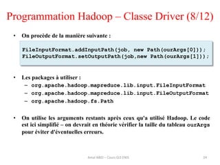 Programmation Hadoop – Classe Driver (8/12)
• On procède de la manière suivante :
• Les packages à utiliser :
– org.apache.hadoop.mapreduce.lib.input.FileInputFormat
– org.apache.hadoop.mapreduce.lib.input.FileOutputFormat
– org.apache.hadoop.fs.Path
• On utilise les arguments restants après ceux qu'a utilisé Hadoop. Le code
est ici simplifié – on devrait en théorie vérifier la taille du tableau ourArgs
pour éviter d'éventuelles erreurs.
24
FileInputFormat.addInputPath(job, new Path(ourArgs[0]));
FileOutputFormat.setOutputPath(job,new Path(ourArgs[1]));
Amal ABID – Cours GI3 ENIS
 