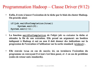 Programmation Hadoop – Classe Driver (9/12)
• Enfin, il reste à lancer l'exécution de la tâche par le biais du cluster Hadoop.
On procède ainsi:
• La fonction waitForCompletion de l'objet job va exécuter la tâche et
attendre la fin de son exécution. Elle prend un argument: un booléen
indiquant à Hadoop si oui ou non il doit donner des indications sur la
progression de l'exécution à l'utilisateur sur la sortie standard (stdout).
• Elle renvoie true en cas de succès; ici, on terminera l'exécution du
programme en renvoyant 0 si tout s'est bien passé, et -1 en cas de problème
(codes de retour unix standards).
25
if(job.waitForCompletion(true))
System.exit(0);
System.exit(-1);
Amal ABID – Cours GI3 ENIS
 