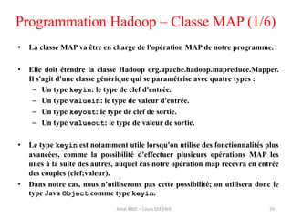 Programmation Hadoop – Classe MAP (1/6)
• La classe MAP va être en charge de l'opération MAP de notre programme.
• Elle doit étendre la classe Hadoop org.apache.hadoop.mapreduce.Mapper.
Il s'agit d'une classe générique qui se paramétrise avec quatre types :
– Un type keyin: le type de clef d'entrée.
– Un type valuein: le type de valeur d'entrée.
– Un type keyout: le type de clef de sortie.
– Un type valueout: le type de valeur de sortie.
• Le type keyin est notamment utile lorsqu'on utilise des fonctionnalités plus
avancées, comme la possibilité d'effectuer plusieurs opérations MAP les
unes à la suite des autres, auquel cas notre opération map recevra en entrée
des couples (clef;valeur).
• Dans notre cas, nous n'utiliserons pas cette possibilité; on utilisera donc le
type Java Object comme type keyin.
29Amal ABID – Cours GI3 ENIS
 