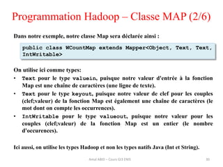 Programmation Hadoop – Classe MAP (2/6)
Dans notre exemple, notre classe Map sera déclarée ainsi :
On utilise ici comme types:
• Text pour le type valuein, puisque notre valeur d'entrée à la fonction
Map est une chaîne de caractères (une ligne de texte).
• Text pour le type keyout, puisque notre valeur de clef pour les couples
(clef;valeur) de la fonction Map est également une chaîne de caractères (le
mot dont on compte les occurrences).
• IntWritable pour le type valueout, puisque notre valeur pour les
couples (clef;valeur) de la fonction Map est un entier (le nombre
d'occurences).
Ici aussi, on utilise les types Hadoop et non les types natifs Java (Int et String).
30
public class WCountMap extends Mapper<Object, Text, Text,
IntWritable>
Amal ABID – Cours GI3 ENIS
 