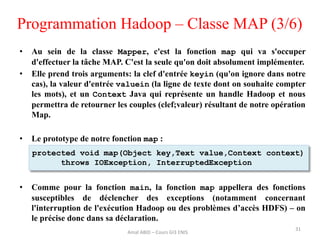 Programmation Hadoop – Classe MAP (3/6)
• Au sein de la classe Mapper, c'est la fonction map qui va s'occuper
d'effectuer la tâche MAP. C'est la seule qu'on doit absolument implémenter.
• Elle prend trois arguments: la clef d'entrée keyin (qu'on ignore dans notre
cas), la valeur d'entrée valuein (la ligne de texte dont on souhaite compter
les mots), et un Context Java qui représente un handle Hadoop et nous
permettra de retourner les couples (clef;valeur) résultant de notre opération
Map.
• Le prototype de notre fonction map :
• Comme pour la fonction main, la fonction map appellera des fonctions
susceptibles de déclencher des exceptions (notamment concernant
l'interruption de l'exécution Hadoop ou des problèmes d’accès HDFS) – on
le précise donc dans sa déclaration.
31
protected void map(Object key,Text value,Context context)
throws IOException, InterruptedException
Amal ABID – Cours GI3 ENIS
 