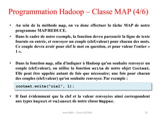 Programmation Hadoop – Classe MAP (4/6)
• Au sein de la méthode map, on va donc effectuer la tâche MAP de notre
programme MAP/REDUCE.
• Dans le cadre de notre exemple, la fonction devra parcourir la ligne de texte
fournie en entrée, et renvoyer un couple (clef;valeur) pour chacun des mots.
Ce couple devra avoir pour clef le mot en question, et pour valeur l'entier «
1 ».
• Dans la fonction map, afin d'indiquer à Hadoop qu'on souhaite renvoyer un
couple (clef;valeur), on utilise la fonction write de notre objet Context.
Elle peut être appelée autant de fois que nécessaire; une fois pour chacun
des couples (clef;valeur) qu'on souhaite renvoyer. Par exemple :
• Il faut évidemment que la clef et la valeur renvoyées ainsi correspondent
aux types keyout et valueout de notre classe Mapper.
32
context.write("ciel", 1);
Amal ABID – Cours GI3 ENIS
 