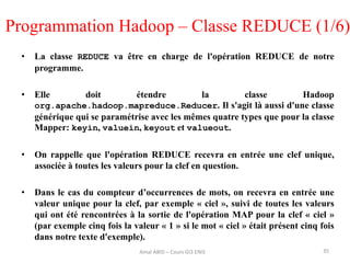Programmation Hadoop – Classe REDUCE (1/6)
• La classe REDUCE va être en charge de l'opération REDUCE de notre
programme.
• Elle doit étendre la classe Hadoop
org.apache.hadoop.mapreduce.Reducer. Il s'agit là aussi d'une classe
générique qui se paramétrise avec les mêmes quatre types que pour la classe
Mapper: keyin, valuein, keyout et valueout.
• On rappelle que l'opération REDUCE recevra en entrée une clef unique,
associée à toutes les valeurs pour la clef en question.
• Dans le cas du compteur d’occurrences de mots, on recevra en entrée une
valeur unique pour la clef, par exemple « ciel », suivi de toutes les valeurs
qui ont été rencontrées à la sortie de l'opération MAP pour la clef « ciel »
(par exemple cinq fois la valeur « 1 » si le mot « ciel » était présent cinq fois
dans notre texte d'exemple).
35Amal ABID – Cours GI3 ENIS
 