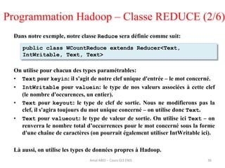 Dans notre exemple, notre classe Reduce sera définie comme suit:
On utilise pour chacun des types paramétrables:
• Text pour keyin: il s'agit de notre clef unique d'entrée – le mot concerné.
• IntWritable pour valuein: le type de nos valeurs associées à cette clef
(le nombre d'occurences, un entier).
• Text pour keyout: le type de clef de sortie. Nous ne modifierons pas la
clef, il s'agira toujours du mot unique concerné – on utilise donc Text.
• Text pour valueout: le type de valeur de sortie. On utilise ici Text – on
renverra le nombre total d’occurrences pour le mot concerné sous la forme
d'une chaîne de caractères (on pourrait également utiliser IntWritable ici).
Là aussi, on utilise les types de données propres à Hadoop.
36
public class WCountReduce extends Reducer<Text,
IntWritable, Text, Text>
Programmation Hadoop – Classe REDUCE (2/6)
Amal ABID – Cours GI3 ENIS
 