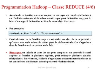 • Au sein de la fonction reduce, on pourra renvoyer un couple (clef;valeur)
en résultat exactement de la même manière que pour la fonction map, par le
biais d'un appel à la fonction write de notre objet Context.
• Par exemple :
• Contrairement à la fonction map, en revanche, on cherche à ne produire
qu'une et une seule valeur de retour pour la clef concernée. On n'appellera
donc la fonction write qu'une seule fois.
• Remarque: en théorie et dans des cas plus complexes, on pourrait là aussi
appeler la fonction à plusieurs reprises, pour renvoyer plusieurs couples
(clef;valeur). En revanche, Hadoop n'appliquera aucun traitement dessus et
les considérera simplement comme plusieurs résultats finaux.
38
context.write("ciel", "5 occurences");
Programmation Hadoop – Classe REDUCE (4/6)
Amal ABID – Cours GI3 ENIS
 