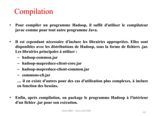 Compilation
• Pour compiler un programme Hadoop, il suffit d'utiliser le compilateur
javac comme pour tout autre programme Java.
• Il est cependant nécessaire d'inclure les librairies appropriées. Elles sont
disponibles avec les distributions de Hadoop, sous la forme de fichiers .jar.
Les librairies principales à utiliser :
– hadoop-common.jar
– hadoop-mapreduce-client-core.jar
– hadoop-mapreduce-client-common.jar
– commons-cli.jar
… il en existe d'autres pour des cas d'utilisation plus complexes, à inclure
en fonction des besoins.
• Enfin, après compilation, on package le programme Hadoop à l'intérieur
d'un fichier .jar pour son exécution.
42
Amal ABID – Cours GI3 ENIS
 