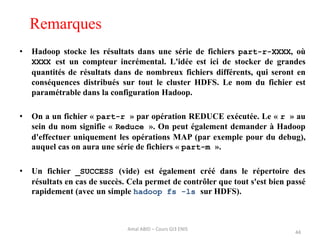 Remarques
• Hadoop stocke les résultats dans une série de fichiers part-r-XXXX, où
XXXX est un compteur incrémental. L'idée est ici de stocker de grandes
quantités de résultats dans de nombreux fichiers différents, qui seront en
conséquences distribués sur tout le cluster HDFS. Le nom du fichier est
paramétrable dans la configuration Hadoop.
• On a un fichier « part-r » par opération REDUCE exécutée. Le « r » au
sein du nom signifie « Reduce ». On peut également demander à Hadoop
d'effectuer uniquement les opérations MAP (par exemple pour du debug),
auquel cas on aura une série de fichiers « part-m ».
• Un fichier _SUCCESS (vide) est également créé dans le répertoire des
résultats en cas de succès. Cela permet de contrôler que tout s'est bien passé
rapidement (avec un simple hadoop fs -ls sur HDFS).
44
Amal ABID – Cours GI3 ENIS
 