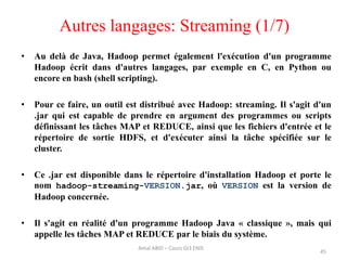 Autres langages: Streaming (1/7)
• Au delà de Java, Hadoop permet également l'exécution d'un programme
Hadoop écrit dans d'autres langages, par exemple en C, en Python ou
encore en bash (shell scripting).
• Pour ce faire, un outil est distribué avec Hadoop: streaming. Il s'agit d'un
.jar qui est capable de prendre en argument des programmes ou scripts
définissant les tâches MAP et REDUCE, ainsi que les fichiers d'entrée et le
répertoire de sortie HDFS, et d'exécuter ainsi la tâche spécifiée sur le
cluster.
• Ce .jar est disponible dans le répertoire d'installation Hadoop et porte le
nom hadoop-streaming-VERSION.jar, où VERSION est la version de
Hadoop concernée.
• Il s'agit en réalité d'un programme Hadoop Java « classique », mais qui
appelle les tâches MAP et REDUCE par le biais du système.
45
Amal ABID – Cours GI3 ENIS
 